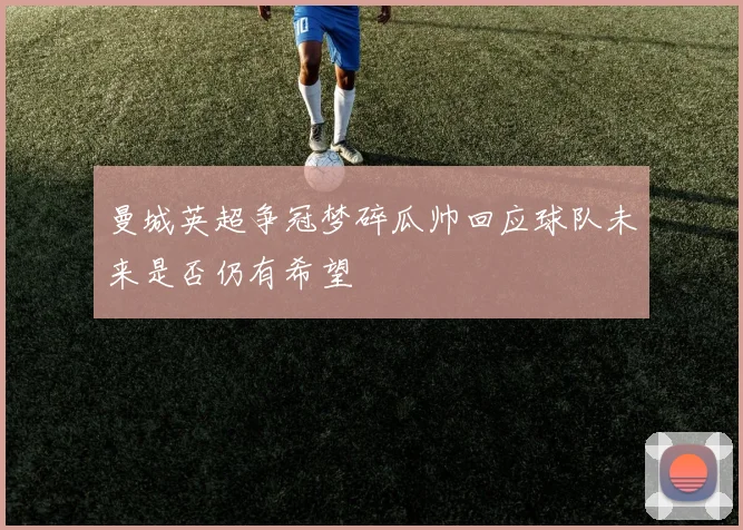 曼城英超争冠梦碎瓜帅回应球队未来是否仍有希望