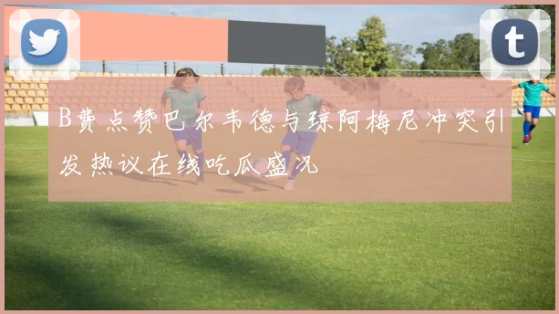 B费点赞巴尔韦德与琼阿梅尼冲突引发热议在线吃瓜盛况