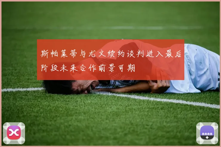 斯帕莱蒂与尤文续约谈判进入最后阶段未来合作前景可期