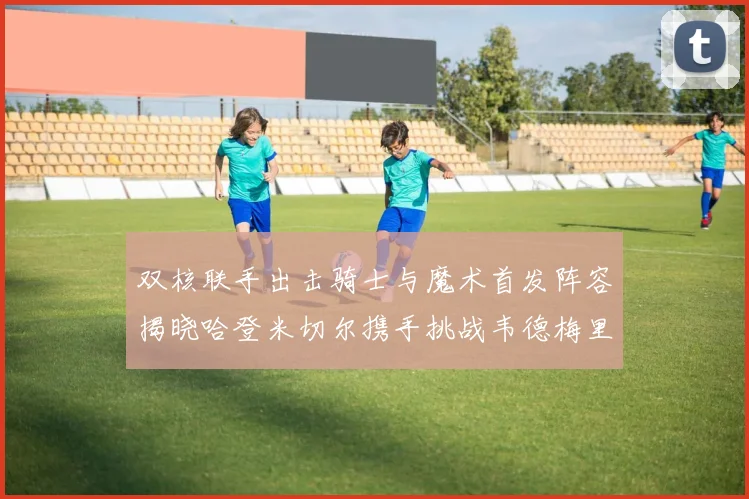 双核联手出击骑士与魔术首发阵容揭晓哈登米切尔携手挑战韦德梅里尔