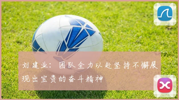 刘建业:团队全力以赴坚持不懈展现出宝贵的奋斗精神