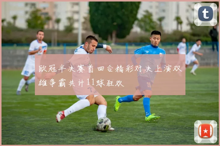 欧冠半决赛首回合精彩对决上演双雄争霸共计11球狂欢