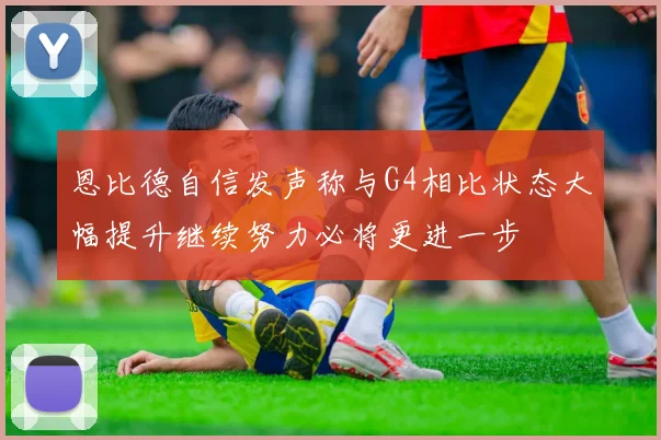 恩比德自信发声称与G4相比状态大幅提升继续努力必将更进一步