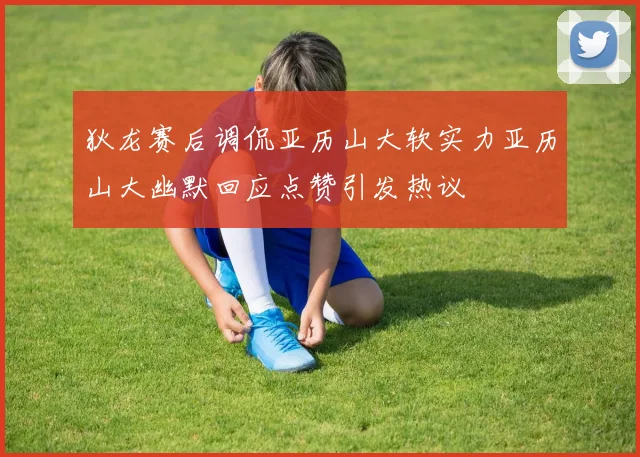 狄龙赛后调侃亚历山大软实力亚历山大幽默回应点赞引发热议