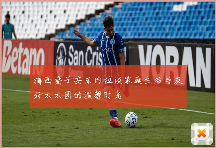 梅西妻子安东内拉谈家庭生活与友好太太团的温馨时光