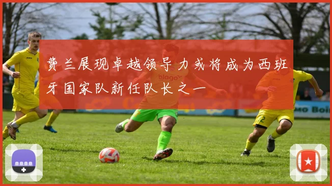 费兰展现卓越领导力或将成为西班牙国家队新任队长之一