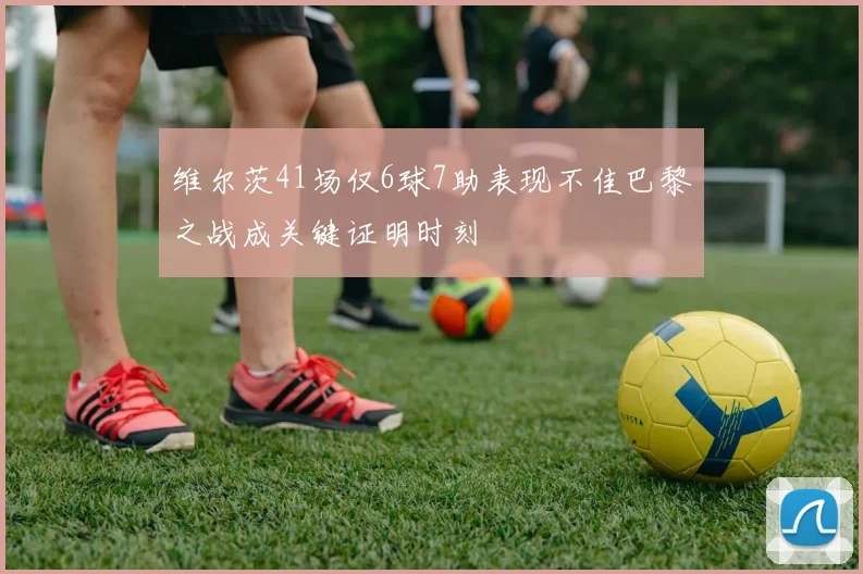 维尔茨41场仅6球7助表现不佳巴黎之战成关键证明时刻