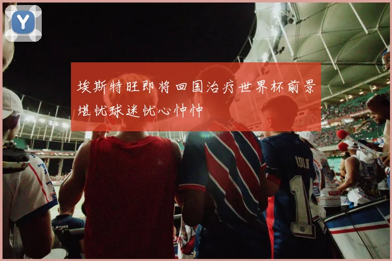 埃斯特旺即将回国治疗世界杯前景堪忧球迷忧心忡忡
