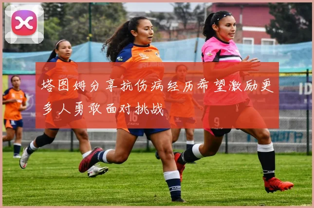 塔图姆分享抗伤病经历希望激励更多人勇敢面对挑战