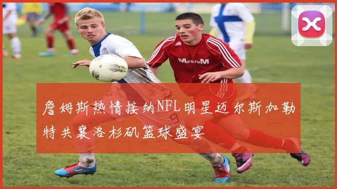 詹姆斯热情接纳NFL明星迈尔斯加勒特共襄洛杉矶篮球盛宴