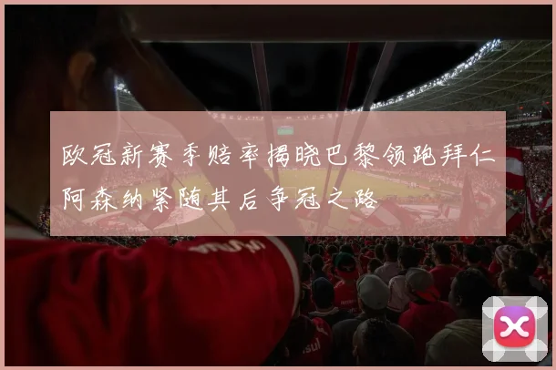 欧冠新赛季赔率揭晓巴黎领跑拜仁阿森纳紧随其后争冠之路