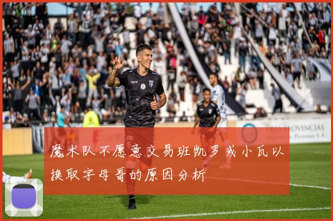 魔术队不愿意交易班凯罗或小瓦以换取字母哥的原因分析