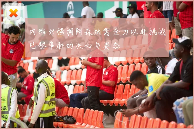 内维尔强调阿森纳需全力以赴挑战巴黎争胜的决心与姿态