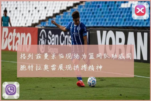 格列兹曼亲临现场为篮网队助威同胞特拉奥雷展现拼搏精神