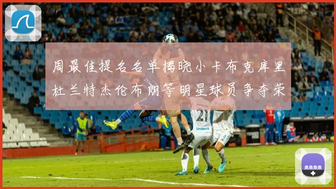 周最佳提名名单揭晓小卡布克库里杜兰特杰伦布朗等明星球员争夺荣誉