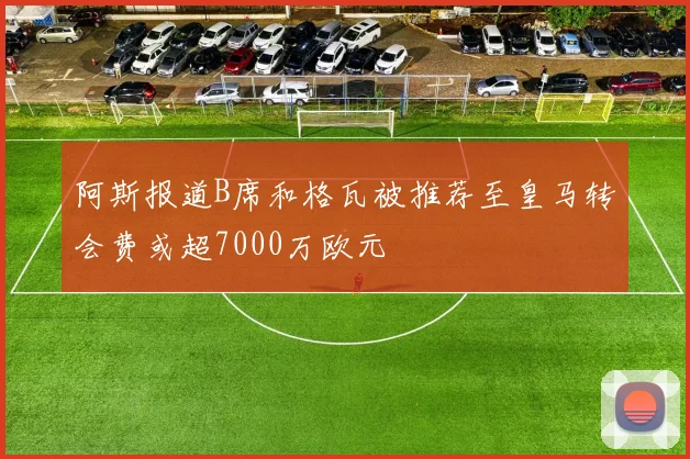 阿斯报道B席和格瓦被推荐至皇马转会费或超7000万欧元