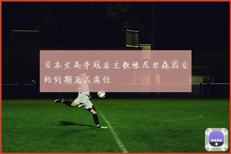 日本女足夺冠后主教练尼尔森因合约到期正式离任