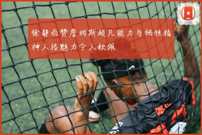 徐静雨赞詹姆斯超凡能力与牺牲精神人格魅力令人钦佩