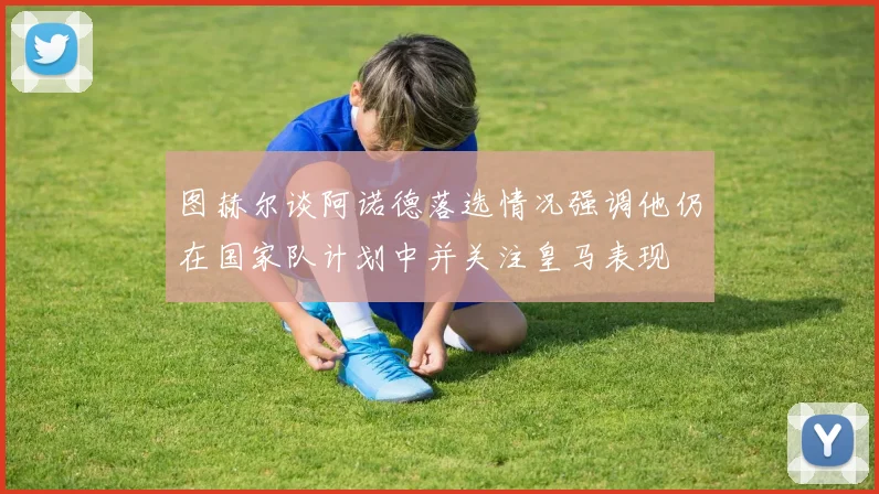 图赫尔谈阿诺德落选情况强调他仍在国家队计划中并关注皇马表现