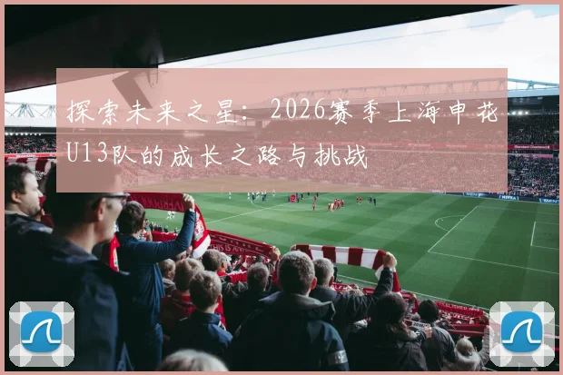 探索未来之星：2026赛季上海申花U13队的成长之路与挑战