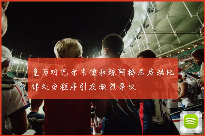 皇马对巴尔韦德和琼阿梅尼启动纪律处分程序引发激烈争议