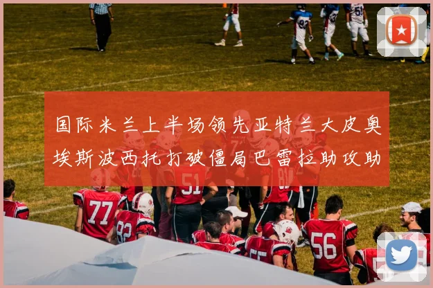 国际米兰上半场领先亚特兰大皮奥埃斯波西托打破僵局巴雷拉助攻助力球队