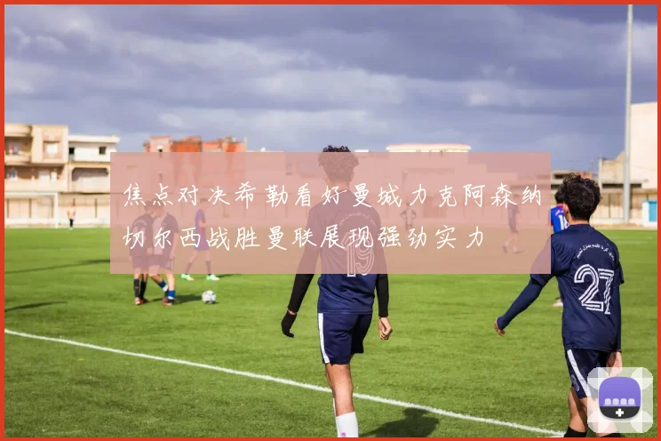 焦点对决希勒看好曼城力克阿森纳切尔西战胜曼联展现强劲实力