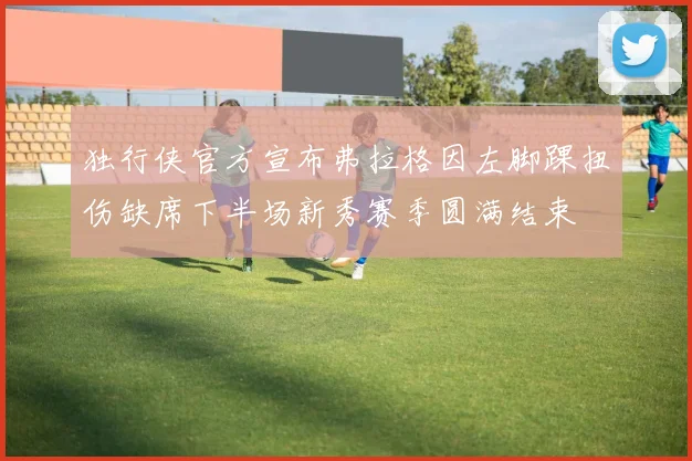 独行侠官方宣布弗拉格因左脚踝扭伤缺席下半场新秀赛季圆满结束