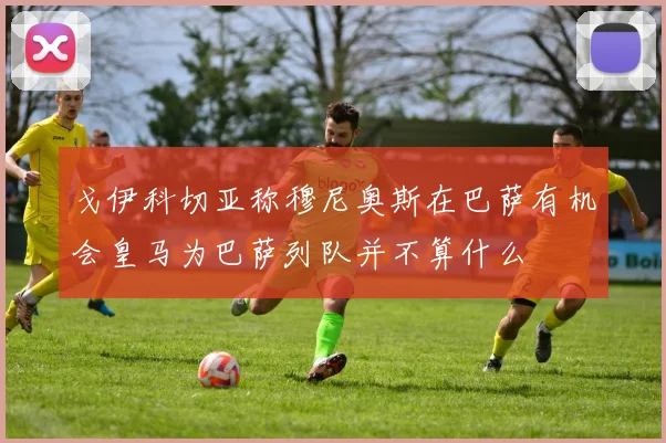 戈伊科切亚称穆尼奥斯在巴萨有机会皇马为巴萨列队并不算什么