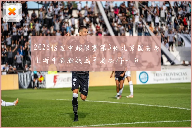 2026怡宝中超联赛第3轮北京国安与上海申花激战成平局各得一分