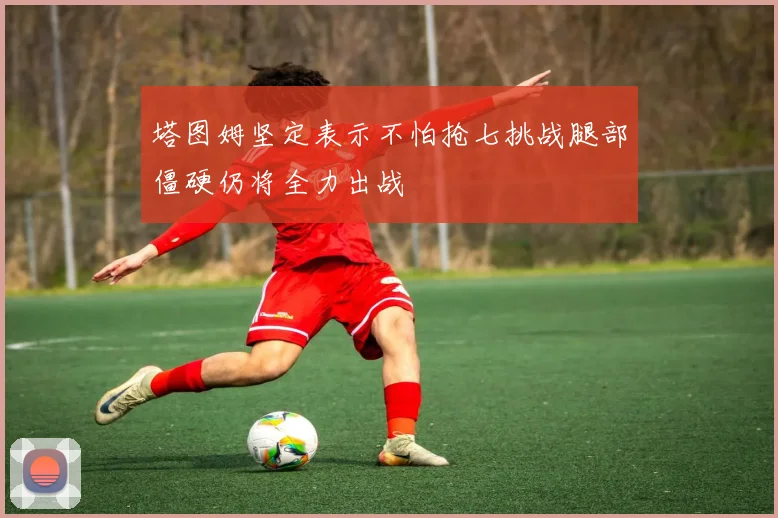 塔图姆坚定表示不怕抢七挑战腿部僵硬仍将全力出战