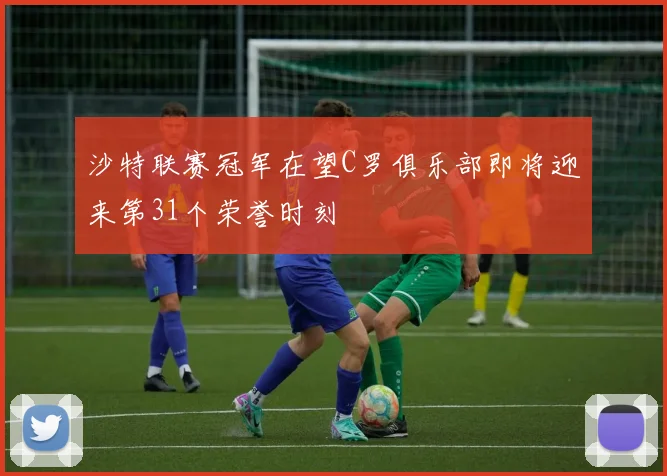 沙特联赛冠军在望C罗俱乐部即将迎来第31个荣誉时刻