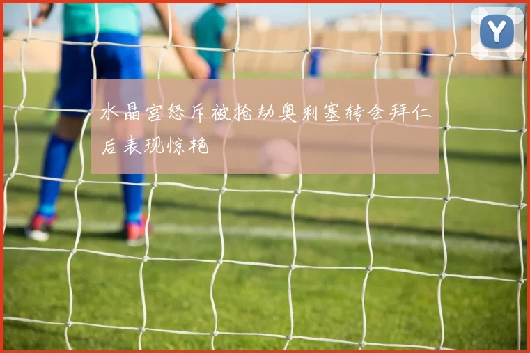 水晶宫怒斥被抢劫奥利塞转会拜仁后表现惊艳