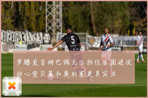 罗滕直言姆巴佩无法担任法国进攻核心登贝莱和奥利塞更具实力