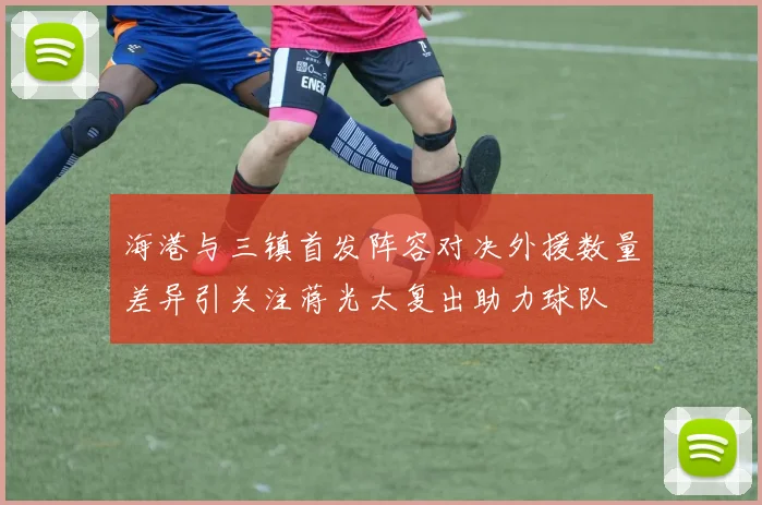 海港与三镇首发阵容对决外援数量差异引关注蒋光太复出助力球队
