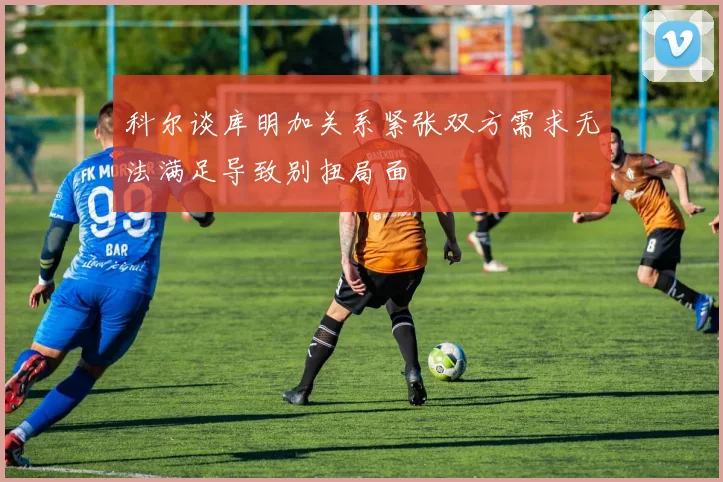 科尔谈库明加关系紧张双方需求无法满足导致别扭局面