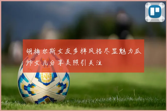 胡梅尔斯女友多样风格尽显魅力瓜帅女儿分享美照引关注