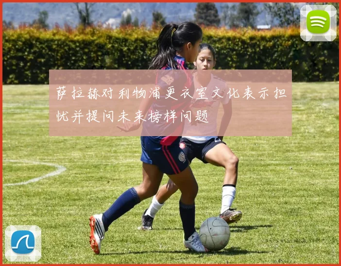 萨拉赫对利物浦更衣室文化表示担忧并提问未来榜样问题